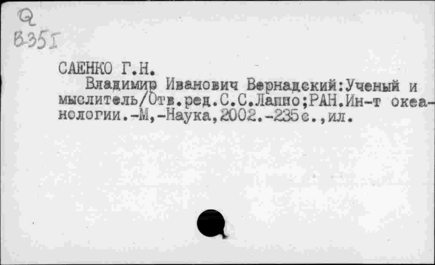 ﻿САЕНКО Г.Н.
Владимир Иванович Вернадский:Ученый и мыслит®ль/Отв.ред.С.С,Лапио;РАН.Ин-т океа нологии.-М,-Наука,2002.-235с.,ил.